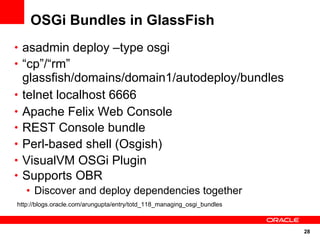 OSGi Bundles in GlassFish
• asadmin deploy –type osgi
• “cp”/“rm”
    glassfish/domains/domain1/autodeploy/bundles
•   telnet localhost 6666
•   Apache Felix Web Console
•   REST Console bundle
•   Perl-based shell (Osgish)
•   VisualVM OSGi Plugin
•   Supports OBR
    • Discover and deploy dependencies together
http://blogs.oracle.com/arungupta/entry/totd_118_managing_osgi_bundles



                                                                         28
 