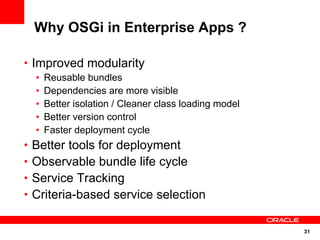 Why OSGi in Enterprise Apps ?

• Improved modularity
  •   Reusable bundles
  •   Dependencies are more visible
  •   Better isolation / Cleaner class loading model
  •   Better version control
  •   Faster deployment cycle
• Better tools for deployment
• Observable bundle life cycle
• Service Tracking
• Criteria-based service selection


                                                       31
 