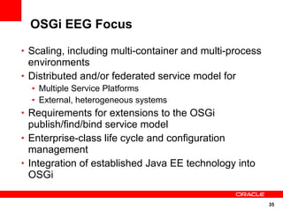 OSGi EEG Focus

• Scaling, including multi-container and multi-process
  environments
• Distributed and/or federated service model for
  • Multiple Service Platforms
  • External, heterogeneous systems
• Requirements for extensions to the OSGi
  publish/find/bind service model
• Enterprise-class life cycle and configuration
  management
• Integration of established Java EE technology into
  OSGi

                                                         35
 