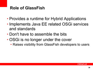 Role of GlassFish

• Provides a runtime for Hybrid Applications
• Implements Java EE related OSGi services
  and standards
• Don't have to assemble the bits
• OSGi is no longer under the cover
 • Raises visibility from GlassFish developers to users




                                                      38
 