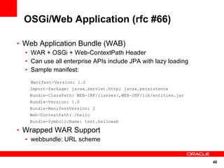 OSGi/Web Application (rfc #66)

• Web Application Bundle (WAB)
  • WAR + OSGi + Web-ContextPath Header
  • Can use all enterprise APIs include JPA with lazy loading
  • Sample manifest:
    Manifest-Version: 1.0
    Import-Package: javax.servlet.http; javax.persistence
    Bundle-ClassPath: WEB-INF/classes/,WEB-INF/lib/entities.jar
    Bundle-Version: 1.0
    Bundle-ManifestVersion: 2
    Web-ContextPath: /hello
    Bundle-SymbolicName: test.hellowab

• Wrapped WAR Support
  • webbundle: URL scheme


                                                                  40
 