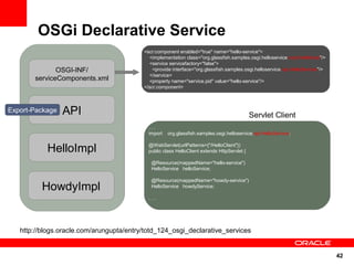 OSGi Declarative Service
                                          <scr:component enabled="true" name="hello-service">
                                              <implementation class="org.glassfish.samples.osgi.helloservice.impl.HelloImpl"/>
                                              <service servicefactory="false">
              OSGI-INF/                         <provide interface="org.glassfish.samples.osgi.helloservice.api.HelloService"/>
                                              </service>
       serviceComponents.xml                  <property name="service.pid" value="hello-service"/>
                                          </scr:component>



Export-Package   API                                                                         Servlet Client
                                            ...
                                            import   org.glassfish.samples.osgi.helloservice.api.HelloService;


           HelloImpl                        @WebServlet(urlPatterns={"/HelloClient"})
                                            public class HelloClient extends HttpServlet {

                                             @Resource(mappedName="hello-service")
                                             HelloService helloService;

                                             @Resource(mappedName="howdy-service")
          HowdyImpl                          HelloService howdyService;

                                            ...




   http://blogs.oracle.com/arungupta/entry/totd_124_osgi_declarative_services


                                                                                                                                  42
 
