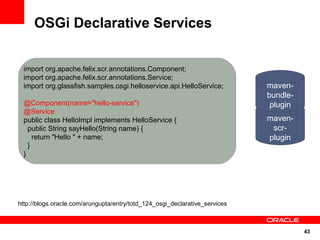 OSGi Declarative Services


 import org.apache.felix.scr.annotations.Component;
 import org.apache.felix.scr.annotations.Service;
 import org.glassfish.samples.osgi.helloservice.api.HelloService;            maven-
                                                                             bundle-
 @Component(name="hello-service")                                             plugin
 @Service
 public class HelloImpl implements HelloService {                            maven-
   public String sayHello(String name) {                                      scr-
     return "Hello " + name;                                                 plugin
   }
 }




http://blogs.oracle.com/arungupta/entry/totd_124_osgi_declarative_services



                                                                                       43
 