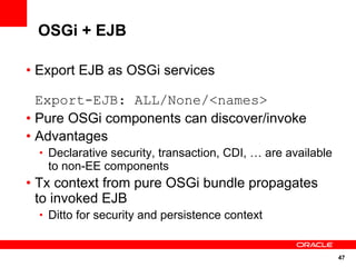OSGi + EJB

• Export EJB as OSGi services

  Export-EJB: ALL/None/<names>
• Pure OSGi components can discover/invoke
• Advantages
  • Declarative security, transaction, CDI, … are available
   to non-EE components
• Tx context from pure OSGi bundle propagates
  to invoked EJB
  • Ditto for security and persistence context



                                                              47
 