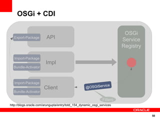 OSGi + CDI

                                                                           OSGi
  Export-Package         API                                              Service
                                                                          Registry

   Import-Package
                        Impl
  Bundle-Activator



   Import-Package
                                                              cker
                                                                ice
                       Client                       Ser SGiServ
                                                    @OviceTra
  Bundle-Activator

                                                                Filters
http://blogs.oracle.com/arungupta/entry/totd_154_dynamic_osgi_services


                                                                                     50
 