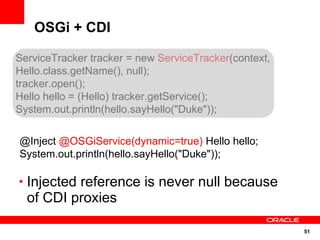 OSGi + CDI

ServiceTracker tracker = new ServiceTracker(context,
Hello.class.getName(), null);
tracker.open();
Hello hello = (Hello) tracker.getService();
System.out.println(hello.sayHello("Duke"));

@Inject @OSGiService(dynamic=true) Hello hello;
System.out.println(hello.sayHello("Duke"));

• Injected reference is never null because
  of CDI proxies

                                                       51
 