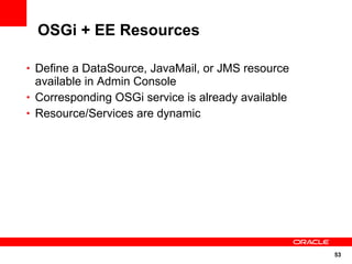 OSGi + EE Resources

• Define a DataSource, JavaMail, or JMS resource
  available in Admin Console
• Corresponding OSGi service is already available
• Resource/Services are dynamic




                                                    53
 