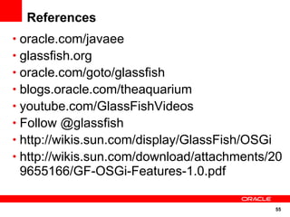 References
• oracle.com/javaee
• glassfish.org
• oracle.com/goto/glassfish
• blogs.oracle.com/theaquarium
• youtube.com/GlassFishVideos
• Follow @glassfish
• http://wikis.sun.com/display/GlassFish/OSGi
• http://wikis.sun.com/download/attachments/20
 9655166/GF-OSGi-Features-1.0.pdf

                                            55
 