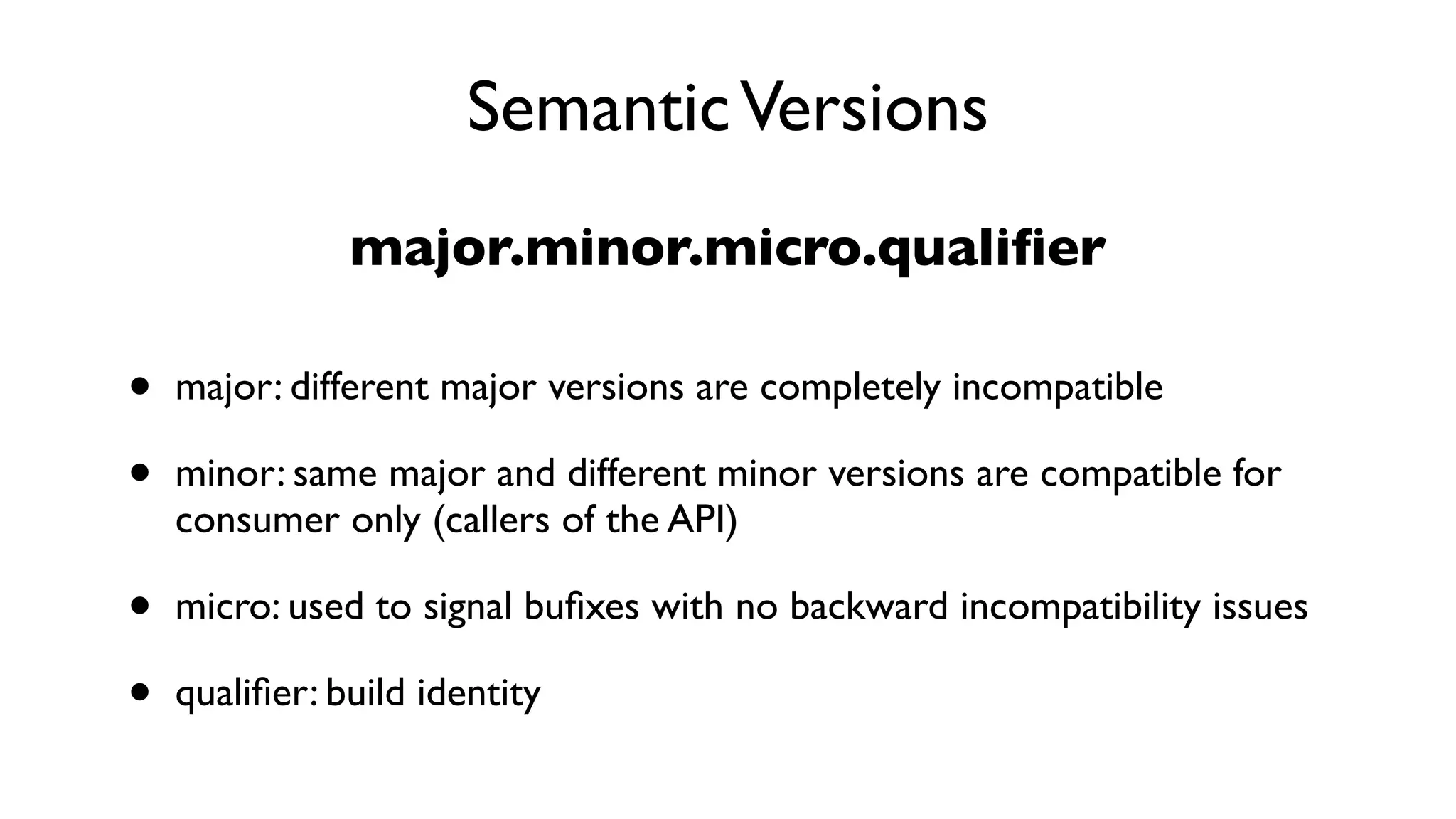 SemanticVersions
major.minor.micro.qualiﬁer
• major: different major versions are completely incompatible
• minor: same major and different minor versions are compatible for
consumer only (callers of the API)
• micro: used to signal buﬁxes with no backward incompatibility issues
• qualiﬁer: build identity
 