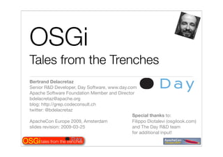 OSGi
   Tales from the Trenches
   Bertrand Delacretaz
   Senior R&D Developer, Day Software, www.day.com
   Apache Software Foundation Member and Director
   bdelacretaz@apache.org
   blog: http://grep.codeconsult.ch
   twitter: @bdelacretaz
                                                 Special thanks to:
   ApacheCon Europe 2009, Amsterdam              Filippo Diotalevi (osgilook.com)
   slides revision: 2009-03-25                   and The Day R&D team
                                                 for additional input!

OSGi tales from the trenches
 