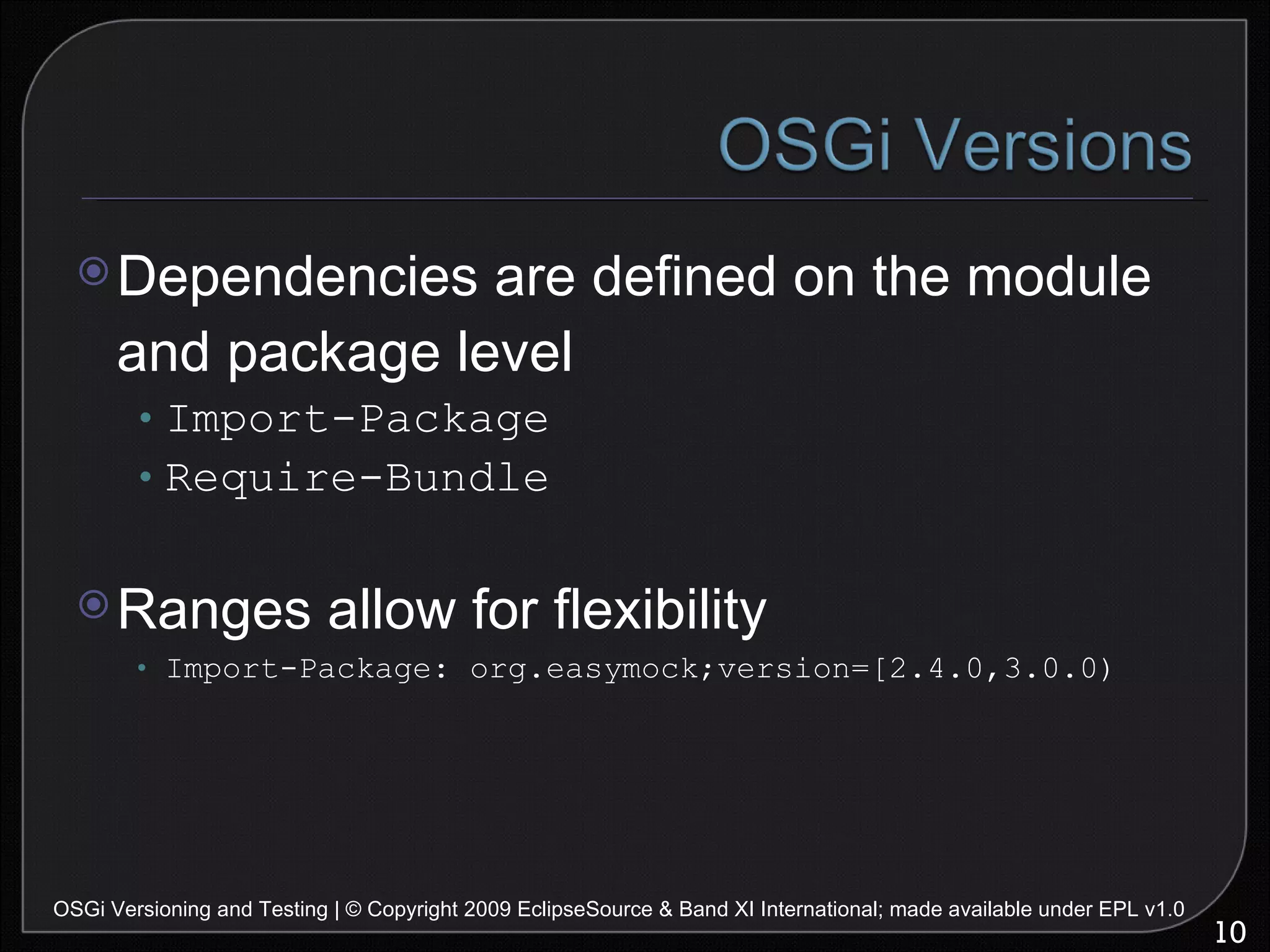 Dependencies are defined on the module and package level Import-Package Require-Bundle Ranges allow for flexibility Import-Package: org.easymock;version=[2.4.0,3.0.0) OSGi Versioning and Testing | © Copyright 2009 EclipseSource & Band XI International; made available under EPL v1.0 
