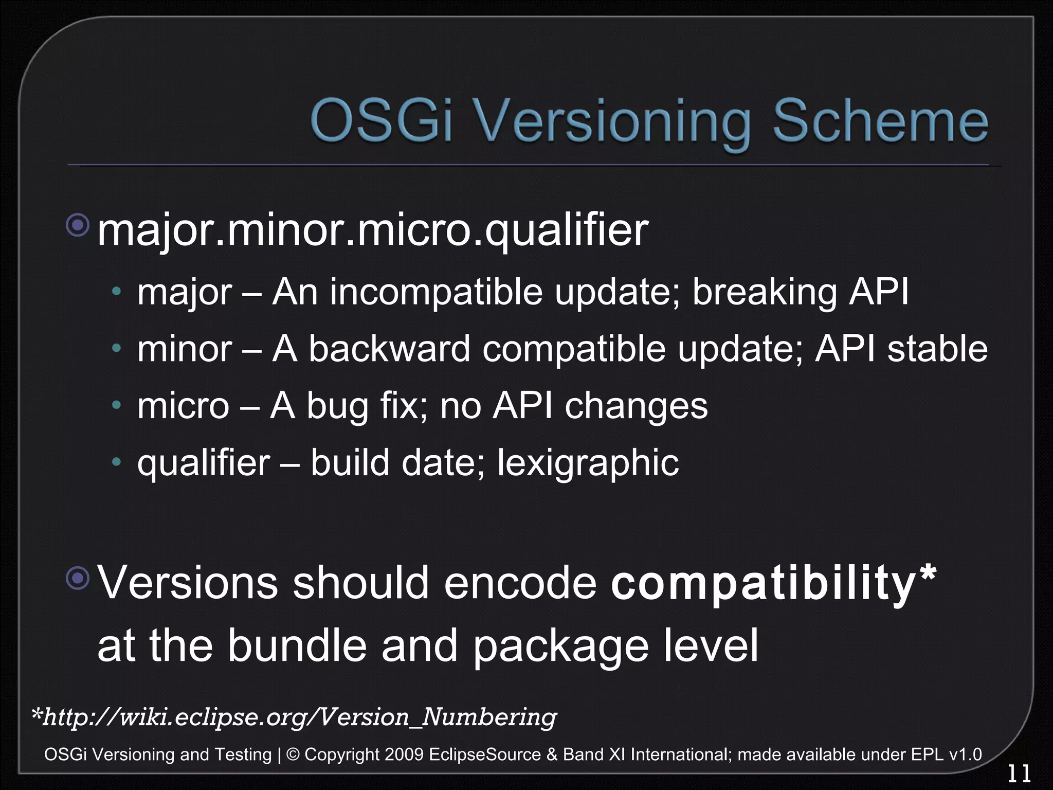 major.minor.micro.qualifier major – An incompatible update; breaking API minor – A backward compatible update; API stable micro – A bug fix; no API changes qualifier – build date; lexigraphic Versions should encode  compatibility*  at the bundle and package level OSGi Versioning and Testing | © Copyright 2009 EclipseSource & Band XI International; made available under EPL v1.0 *http://wiki.eclipse.org/Version_Numbering 