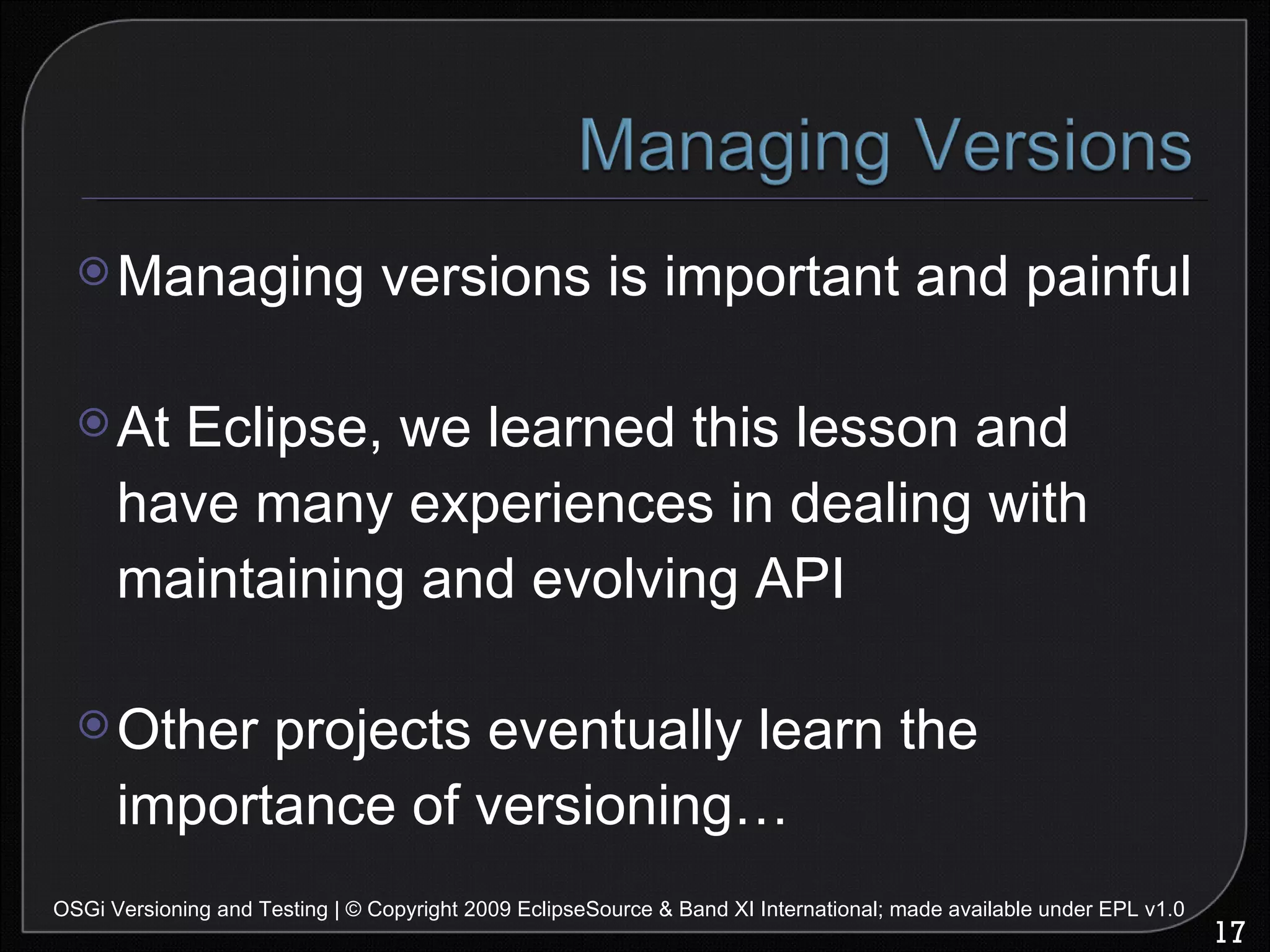 Managing versions is important and painful At Eclipse, we learned this lesson and have many experiences in dealing with maintaining and evolving API Other projects eventually learn the importance of versioning… OSGi Versioning and Testing | © Copyright 2009 EclipseSource & Band XI International; made available under EPL v1.0 