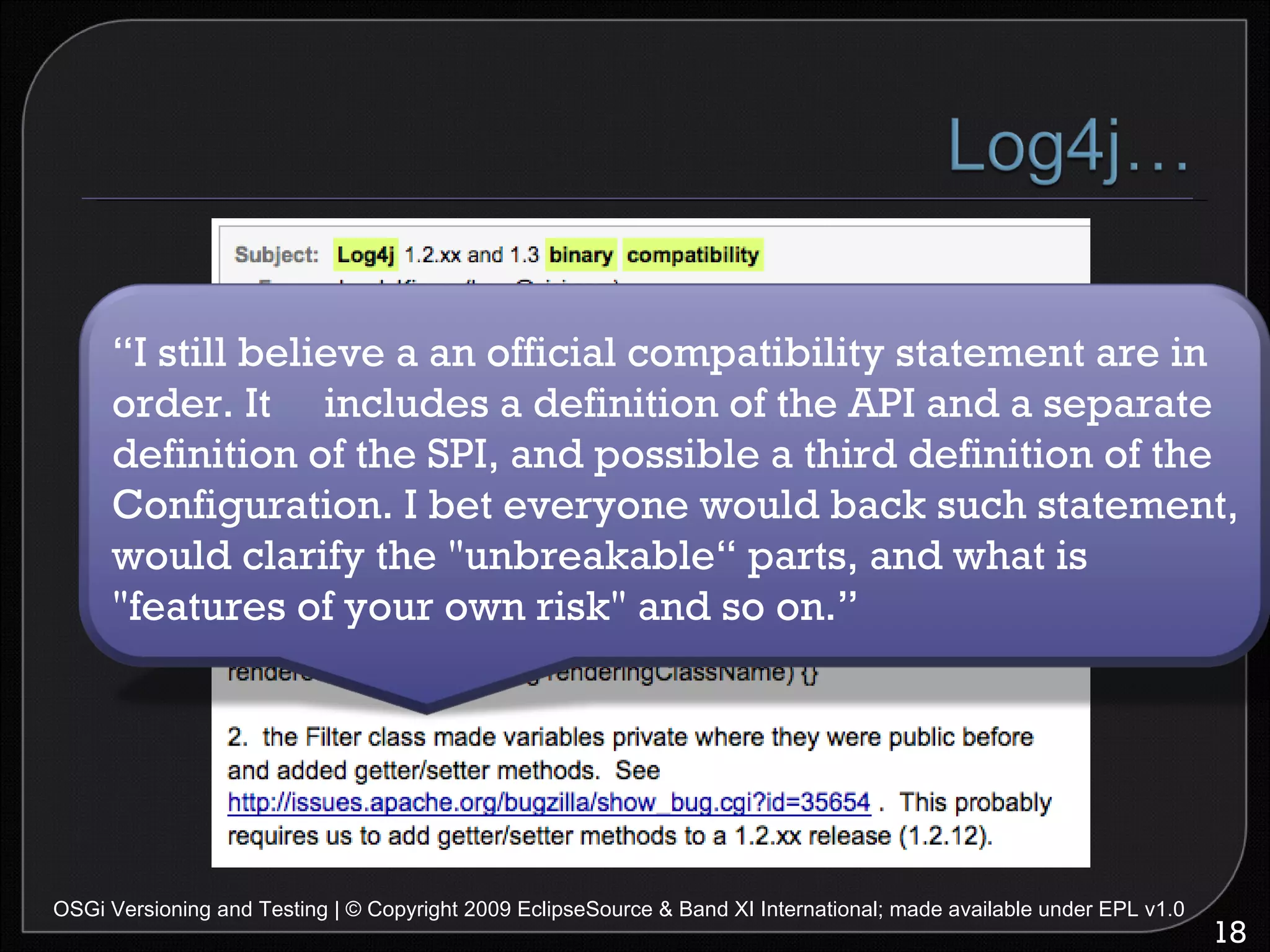 OSGi Versioning and Testing | © Copyright 2009 EclipseSource & Band XI International; made available under EPL v1.0 “ I still believe a an official compatibility statement are in order. It  includes a definition of the API and a separate definition of the SPI, and possible a third definition of the Configuration. I bet everyone would back such statement, would clarify the "unbreakable“ parts, and what is "features of your own risk" and so on.” 