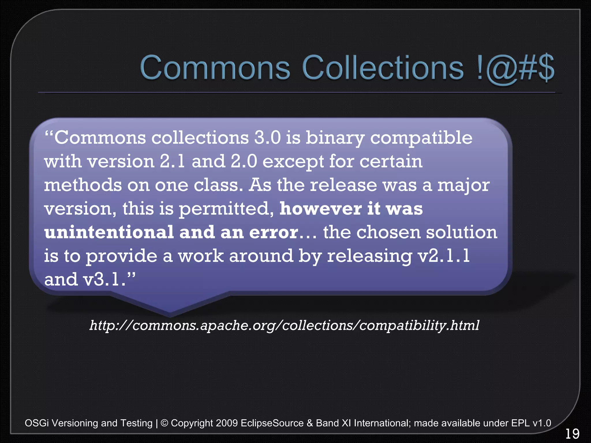 OSGi Versioning and Testing | © Copyright 2009 EclipseSource & Band XI International; made available under EPL v1.0 http://commons.apache.org/collections/compatibility.html “ Commons collections 3.0 is binary compatible with version 2.1 and 2.0 except for certain methods on one class. As the release was a major version, this is permitted,  however it was unintentional and an error … the chosen solution is to provide a work around by releasing v2.1.1 and v3.1.” 