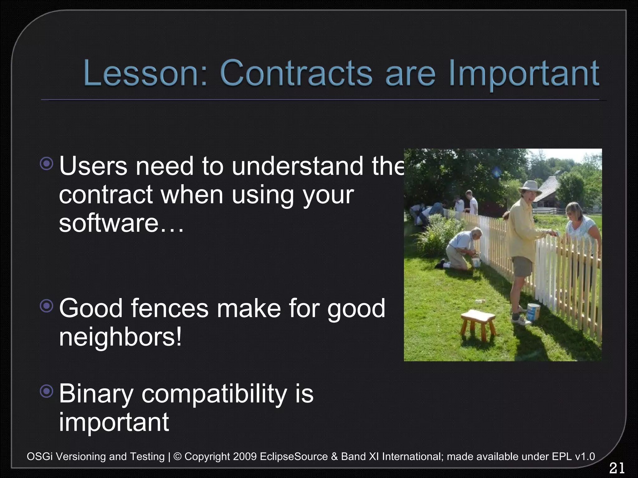 Users need to understand the contract when using your software… Good fences make for good neighbors! Binary compatibility is important OSGi Versioning and Testing | © Copyright 2009 EclipseSource & Band XI International; made available under EPL v1.0 
