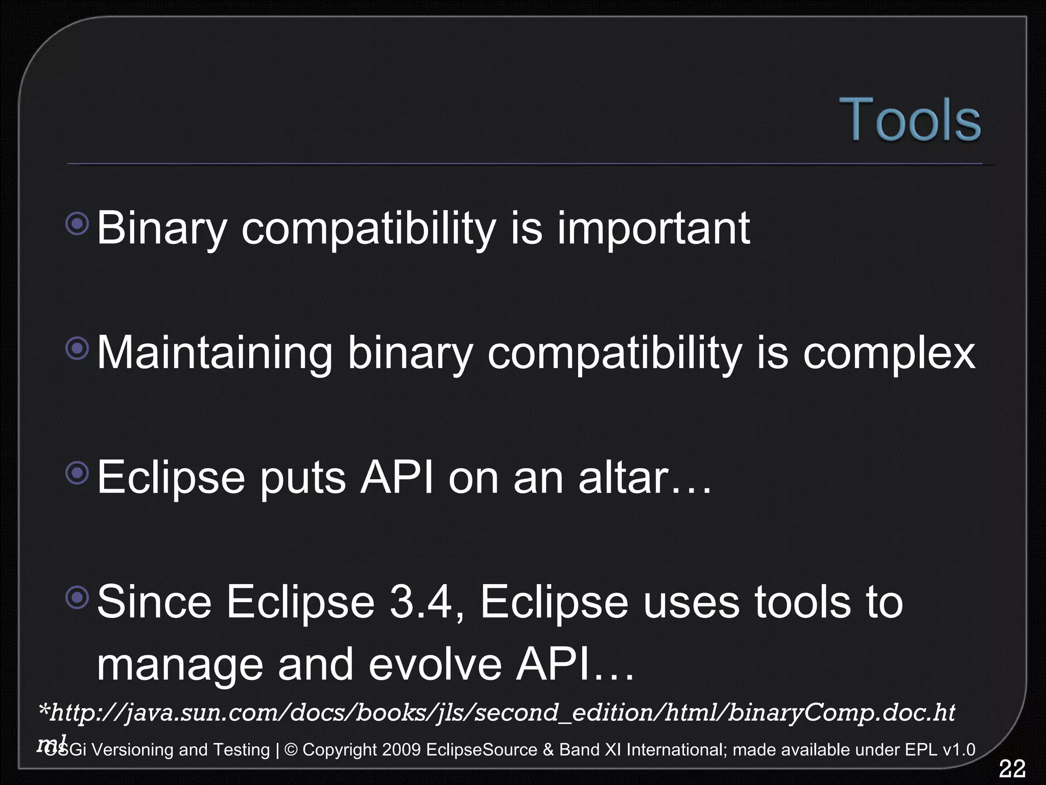 Binary compatibility is important Maintaining binary compatibility is complex Eclipse puts API on an altar… Since Eclipse 3.4, Eclipse uses tools to manage and evolve API… OSGi Versioning and Testing | © Copyright 2009 EclipseSource & Band XI International; made available under EPL v1.0 *http://java.sun.com/docs/books/jls/second_edition/html/binaryComp.doc.html 