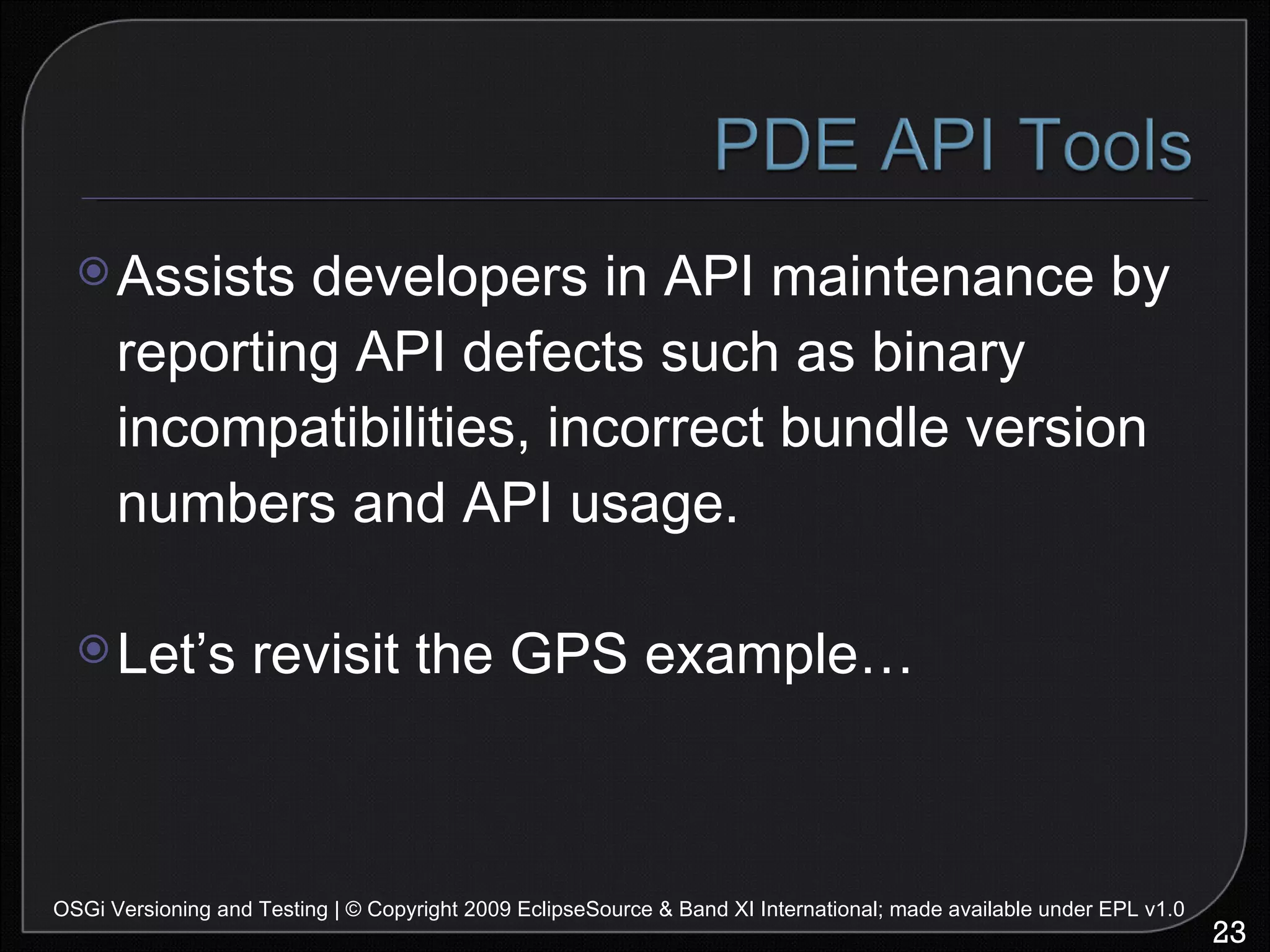 Assists developers in API maintenance by reporting API defects such as binary incompatibilities, incorrect bundle version numbers and API usage. Let’s revisit the GPS example… OSGi Versioning and Testing | © Copyright 2009 EclipseSource & Band XI International; made available under EPL v1.0 