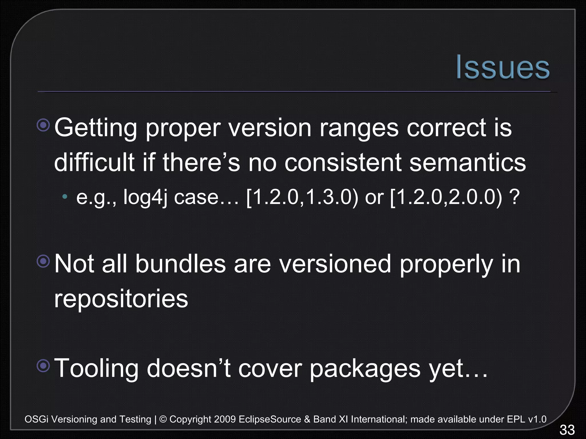 Getting proper version ranges correct is difficult if there’s no consistent semantics e.g., log4j case… [1.2.0,1.3.0) or [1.2.0,2.0.0) ? Not all bundles are versioned properly in repositories Tooling doesn’t cover packages yet… OSGi Versioning and Testing | © Copyright 2009 EclipseSource & Band XI International; made available under EPL v1.0 