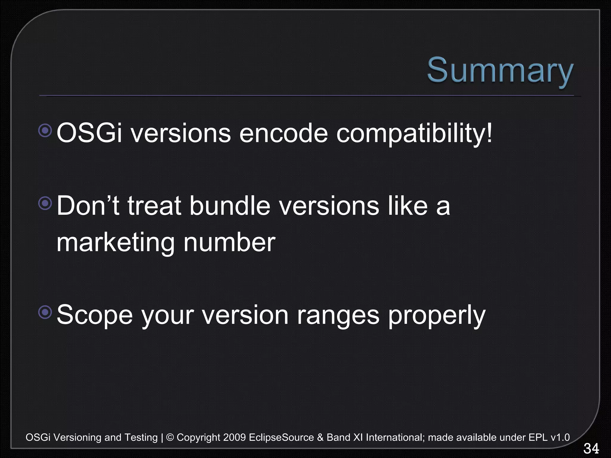 OSGi versions encode compatibility! Don’t treat bundle versions like a marketing number Scope your version ranges properly OSGi Versioning and Testing | © Copyright 2009 EclipseSource & Band XI International; made available under EPL v1.0 