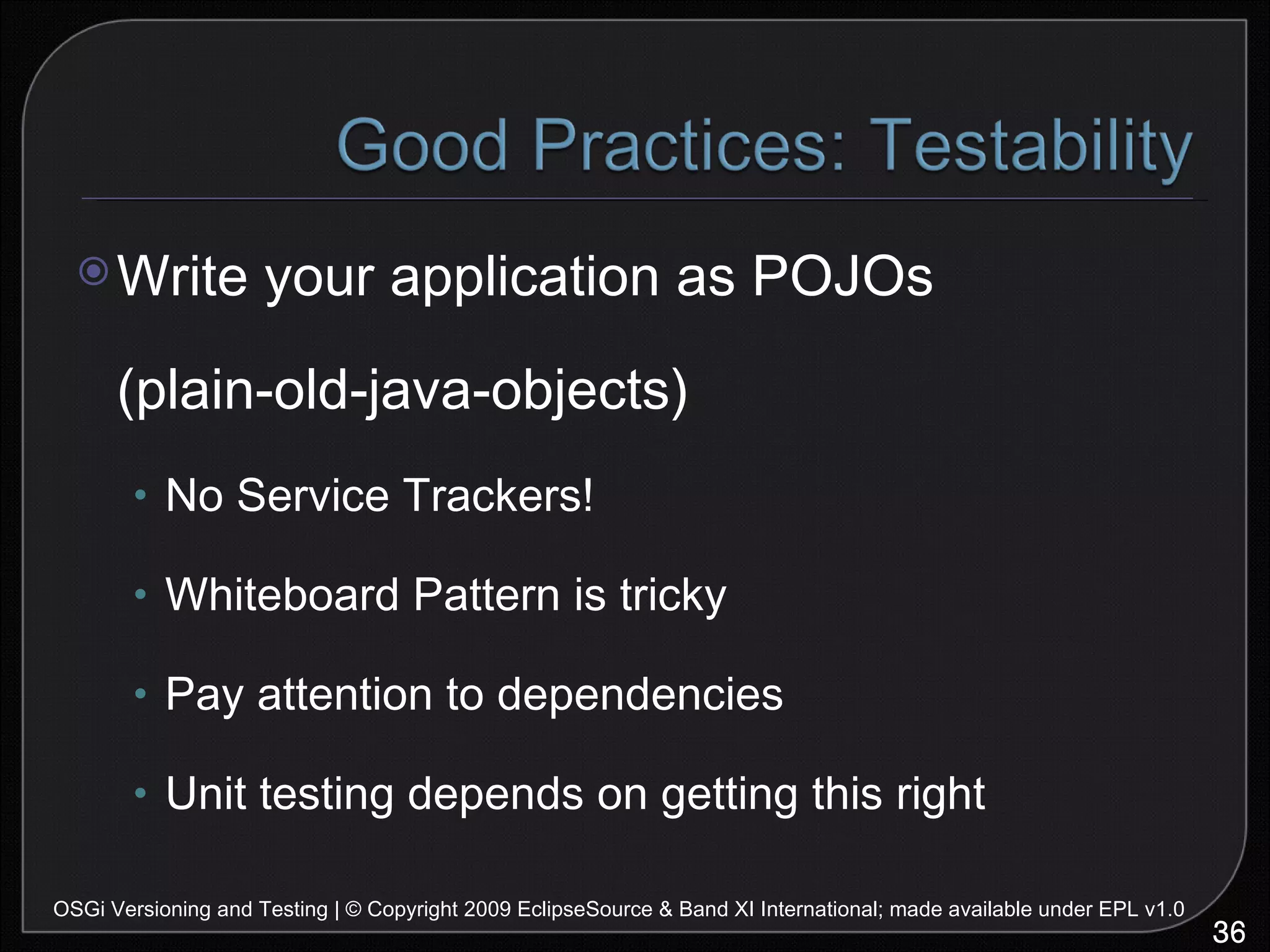 Write your application as POJOs (plain-old-java-objects) No Service Trackers! Whiteboard Pattern is tricky Pay attention to dependencies Unit testing depends on getting this right OSGi Versioning and Testing | © Copyright 2009 EclipseSource & Band XI International; made available under EPL v1.0 