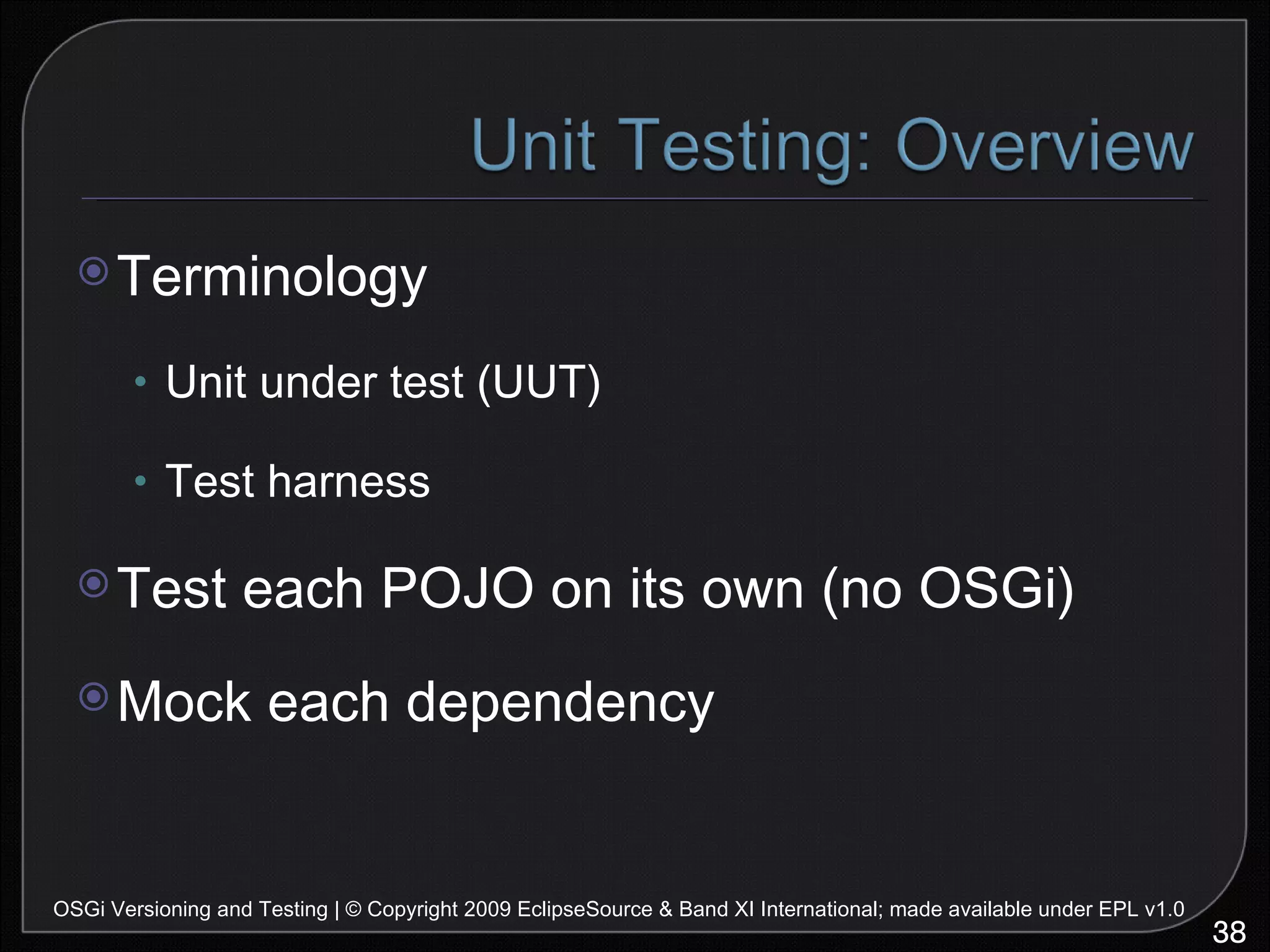 Terminology Unit under test (UUT) Test harness Test each POJO on its own (no OSGi) Mock each dependency OSGi Versioning and Testing | © Copyright 2009 EclipseSource & Band XI International; made available under EPL v1.0 