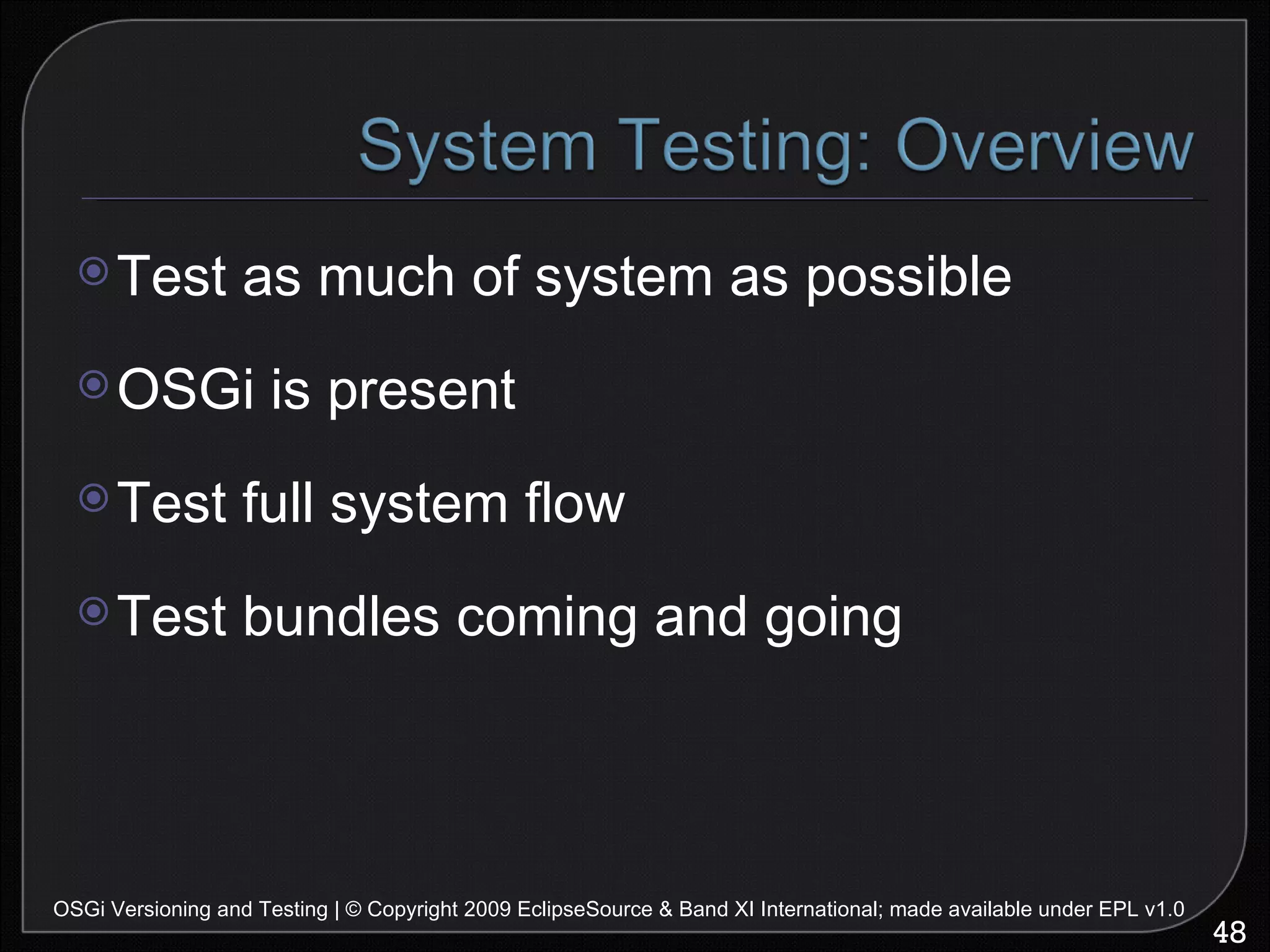 Test as much of system as possible OSGi is present Test full system flow Test bundles coming and going OSGi Versioning and Testing | © Copyright 2009 EclipseSource & Band XI International; made available under EPL v1.0 