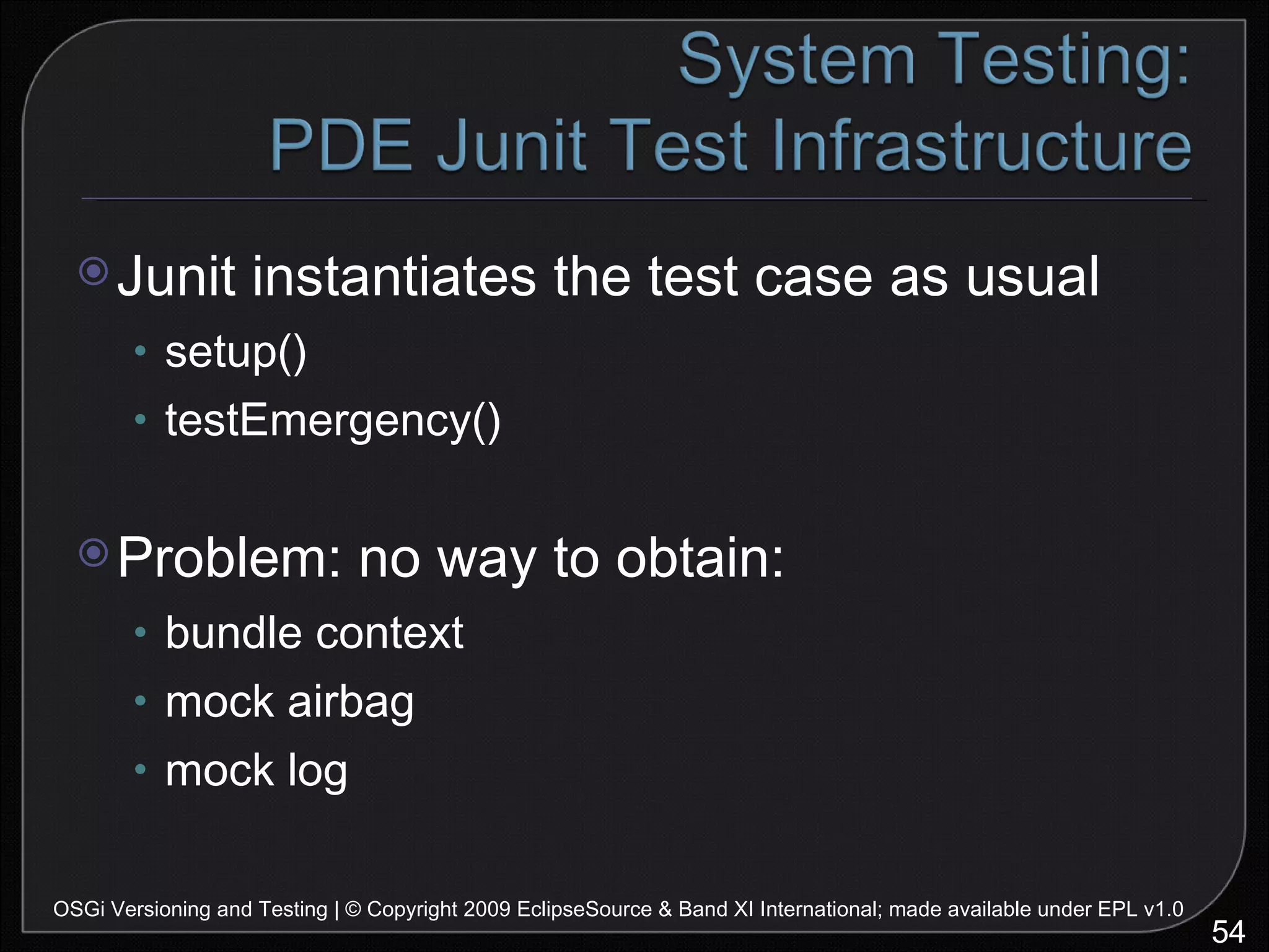 Junit instantiates the test case as usual setup() testEmergency() Problem: no way to obtain: bundle context mock airbag mock log OSGi Versioning and Testing | © Copyright 2009 EclipseSource & Band XI International; made available under EPL v1.0 