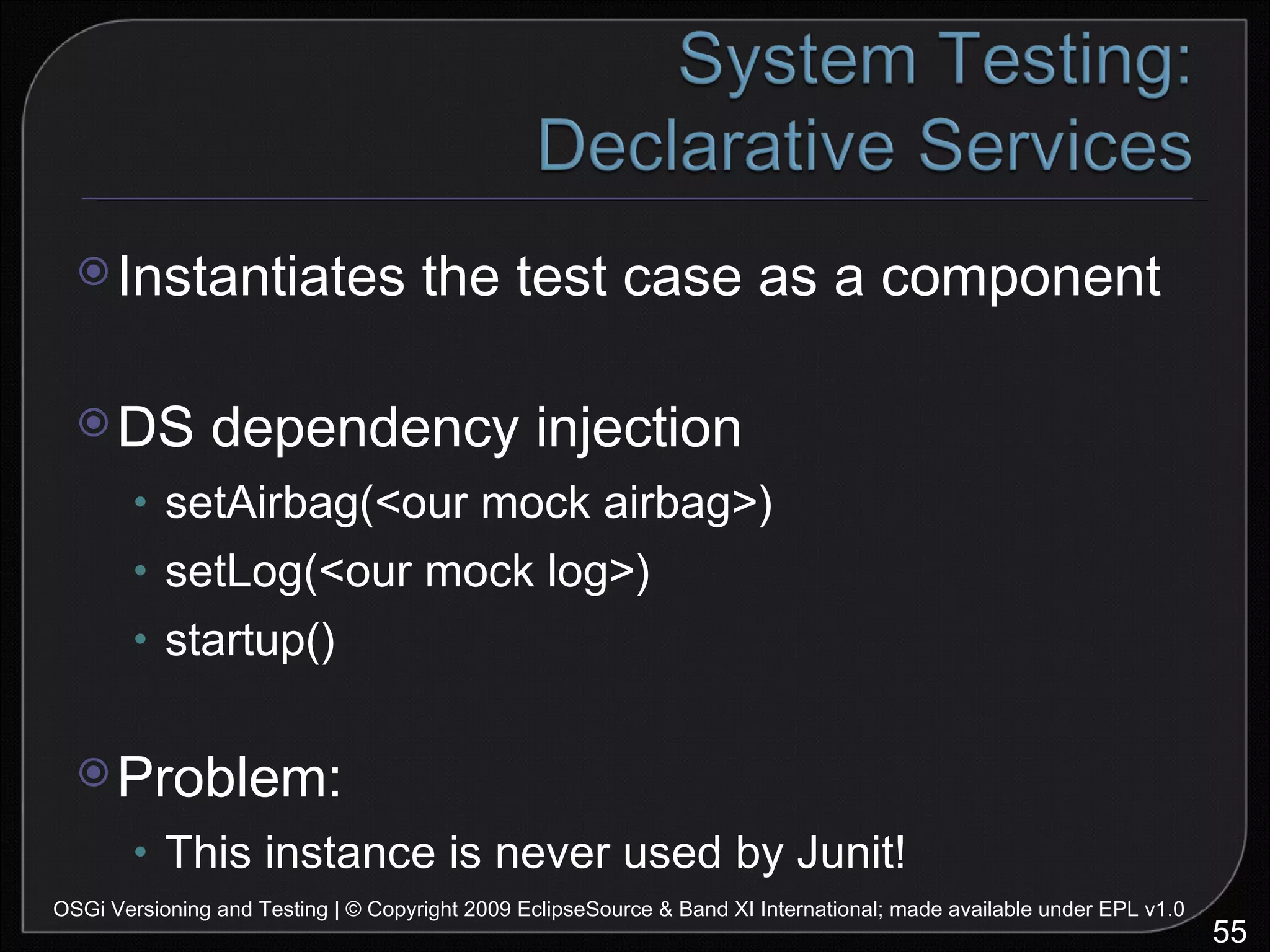 Instantiates the test case as a component DS dependency injection setAirbag(<our mock airbag>) setLog(<our mock log>) startup() Problem: This instance is never used by Junit! OSGi Versioning and Testing | © Copyright 2009 EclipseSource & Band XI International; made available under EPL v1.0 