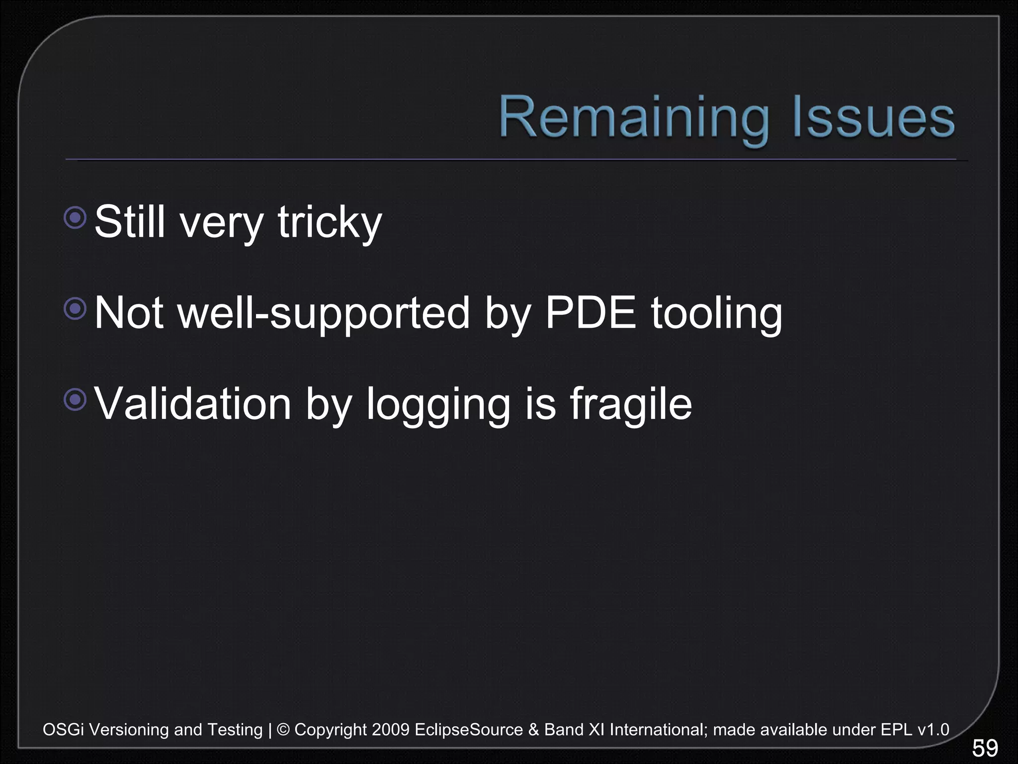 Still very tricky Not well-supported by PDE tooling Validation by logging is fragile OSGi Versioning and Testing | © Copyright 2009 EclipseSource & Band XI International; made available under EPL v1.0 
