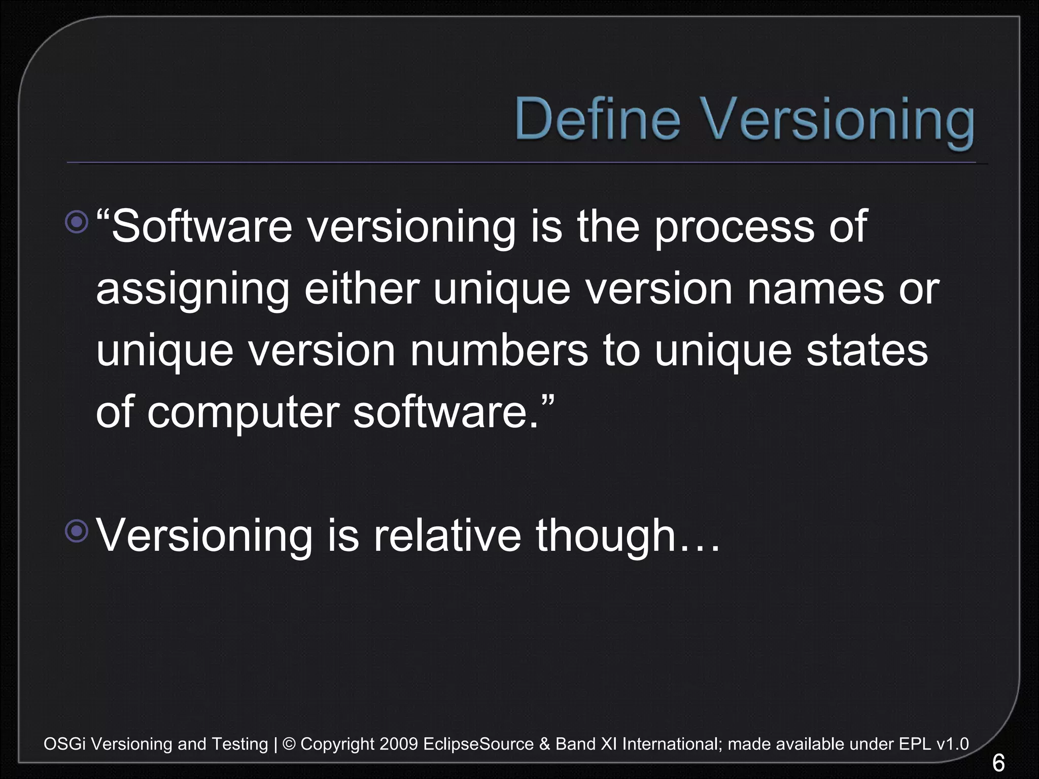 “ Software versioning is the process of assigning either unique version names or unique version numbers to unique states of computer software.” Versioning is relative though… OSGi Versioning and Testing | © Copyright 2009 EclipseSource & Band XI International; made available under EPL v1.0 