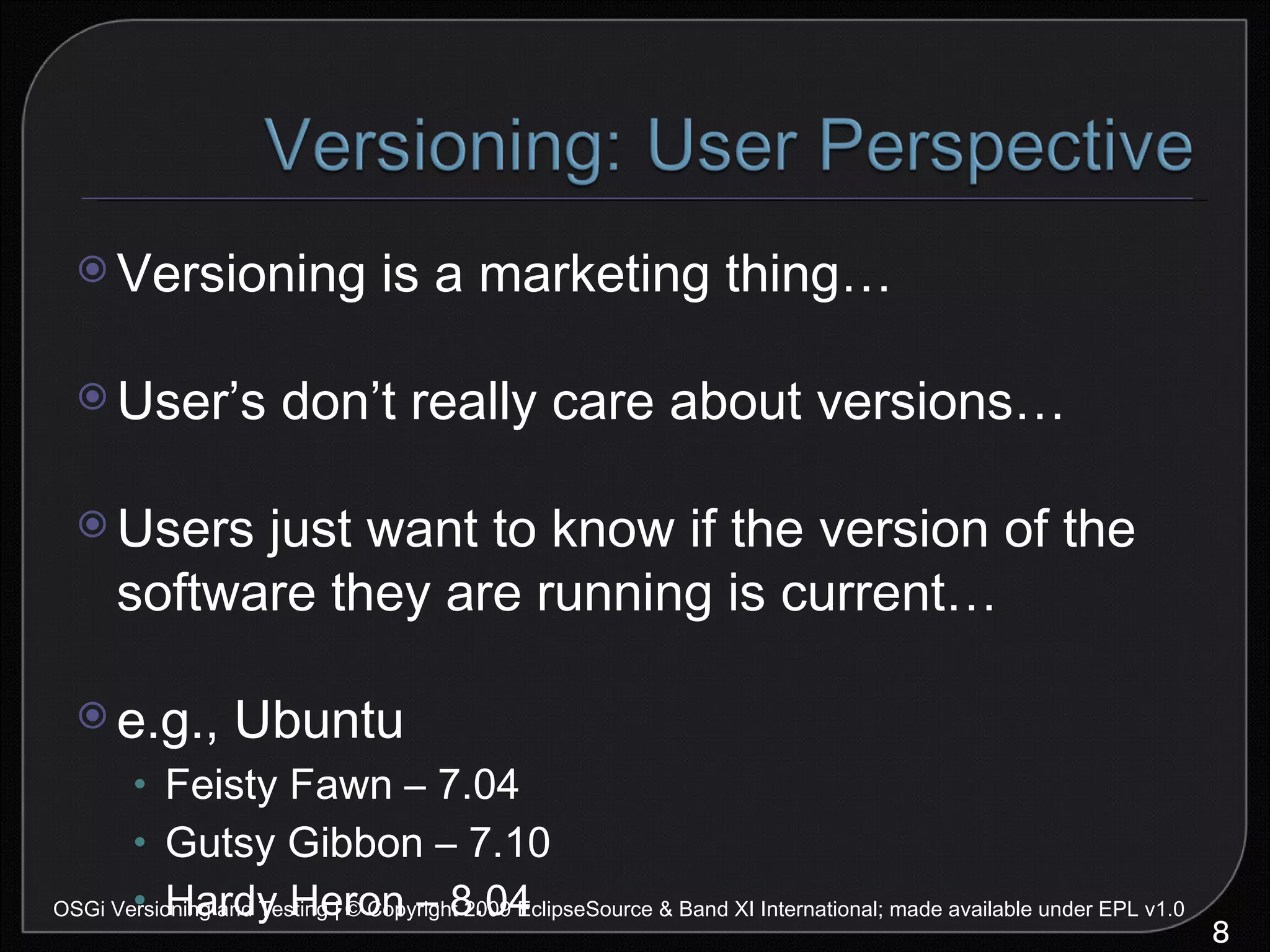 Versioning is a marketing thing… User’s don’t really care about versions… Users just want to know if the version of the software they are running is current… e.g., Ubuntu Feisty Fawn – 7.04 Gutsy Gibbon – 7.10 Hardy Heron – 8.04 OSGi Versioning and Testing | © Copyright 2009 EclipseSource & Band XI International; made available under EPL v1.0 