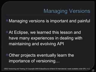 Managing versions is important and painful At Eclipse, we learned this lesson and have many experiences in dealing with maintaining and evolving API Other projects eventually learn the importance of versioning… OSGi Versioning and Testing | © Copyright 2009 EclipseSource & Band XI International; made available under EPL v1.0 
