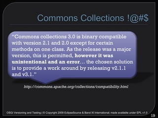 OSGi Versioning and Testing | © Copyright 2009 EclipseSource & Band XI International; made available under EPL v1.0 http://commons.apache.org/collections/compatibility.html “ Commons collections 3.0 is binary compatible with version 2.1 and 2.0 except for certain methods on one class. As the release was a major version, this is permitted,  however it was unintentional and an error … the chosen solution is to provide a work around by releasing v2.1.1 and v3.1.” 