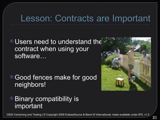 Users need to understand the contract when using your software… Good fences make for good neighbors! Binary compatibility is important OSGi Versioning and Testing | © Copyright 2009 EclipseSource & Band XI International; made available under EPL v1.0 