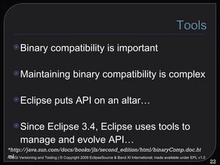 Binary compatibility is important Maintaining binary compatibility is complex Eclipse puts API on an altar… Since Eclipse 3.4, Eclipse uses tools to manage and evolve API… OSGi Versioning and Testing | © Copyright 2009 EclipseSource & Band XI International; made available under EPL v1.0 *http://java.sun.com/docs/books/jls/second_edition/html/binaryComp.doc.html 