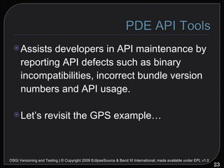 Assists developers in API maintenance by reporting API defects such as binary incompatibilities, incorrect bundle version numbers and API usage. Let’s revisit the GPS example… OSGi Versioning and Testing | © Copyright 2009 EclipseSource & Band XI International; made available under EPL v1.0 