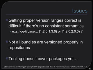 Getting proper version ranges correct is difficult if there’s no consistent semantics e.g., log4j case… [1.2.0,1.3.0) or [1.2.0,2.0.0) ? Not all bundles are versioned properly in repositories Tooling doesn’t cover packages yet… OSGi Versioning and Testing | © Copyright 2009 EclipseSource & Band XI International; made available under EPL v1.0 