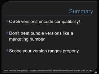 OSGi versions encode compatibility! Don’t treat bundle versions like a marketing number Scope your version ranges properly OSGi Versioning and Testing | © Copyright 2009 EclipseSource & Band XI International; made available under EPL v1.0 