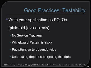 Write your application as POJOs (plain-old-java-objects) No Service Trackers! Whiteboard Pattern is tricky Pay attention to dependencies Unit testing depends on getting this right OSGi Versioning and Testing | © Copyright 2009 EclipseSource & Band XI International; made available under EPL v1.0 