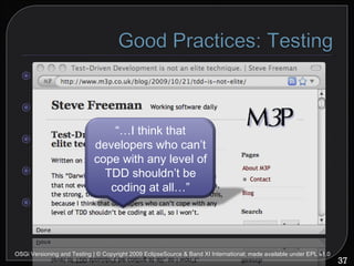 Use Junit Use mock objects (EasyMock, jMock...) Minimize delays No human interaction Do TDD OSGi Versioning and Testing | © Copyright 2009 EclipseSource & Band XI International; made available under EPL v1.0 “… I think that developers who can’t cope with any level of TDD shouldn’t be coding at all…” 