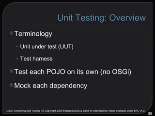 Terminology Unit under test (UUT) Test harness Test each POJO on its own (no OSGi) Mock each dependency OSGi Versioning and Testing | © Copyright 2009 EclipseSource & Band XI International; made available under EPL v1.0 