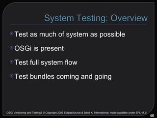 Test as much of system as possible OSGi is present Test full system flow Test bundles coming and going OSGi Versioning and Testing | © Copyright 2009 EclipseSource & Band XI International; made available under EPL v1.0 