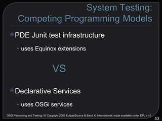 PDE Junit test infrastructure uses Equinox extensions Declarative Services uses OSGi services OSGi Versioning and Testing | © Copyright 2009 EclipseSource & Band XI International; made available under EPL v1.0 