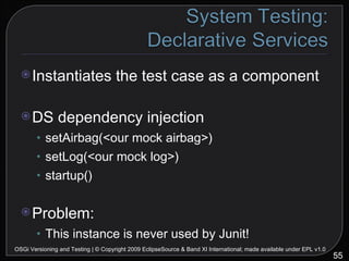Instantiates the test case as a component DS dependency injection setAirbag(<our mock airbag>) setLog(<our mock log>) startup() Problem: This instance is never used by Junit! OSGi Versioning and Testing | © Copyright 2009 EclipseSource & Band XI International; made available under EPL v1.0 