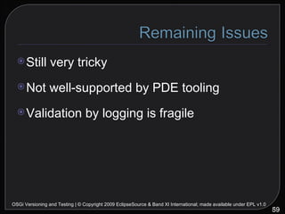 Still very tricky Not well-supported by PDE tooling Validation by logging is fragile OSGi Versioning and Testing | © Copyright 2009 EclipseSource & Band XI International; made available under EPL v1.0 