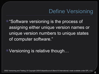 “ Software versioning is the process of assigning either unique version names or unique version numbers to unique states of computer software.” Versioning is relative though… OSGi Versioning and Testing | © Copyright 2009 EclipseSource & Band XI International; made available under EPL v1.0 