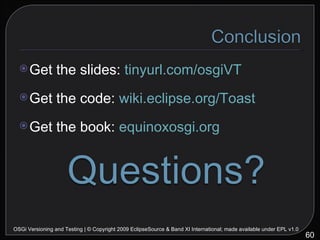 Get the slides:  tinyurl.com/osgiVT Get the code:  wiki.eclipse.org/Toast Get the book:  equinoxosgi.org OSGi Versioning and Testing | © Copyright 2009 EclipseSource & Band XI International; made available under EPL v1.0 