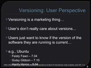 Versioning is a marketing thing… User’s don’t really care about versions… Users just want to know if the version of the software they are running is current… e.g., Ubuntu Feisty Fawn – 7.04 Gutsy Gibbon – 7.10 Hardy Heron – 8.04 OSGi Versioning and Testing | © Copyright 2009 EclipseSource & Band XI International; made available under EPL v1.0 