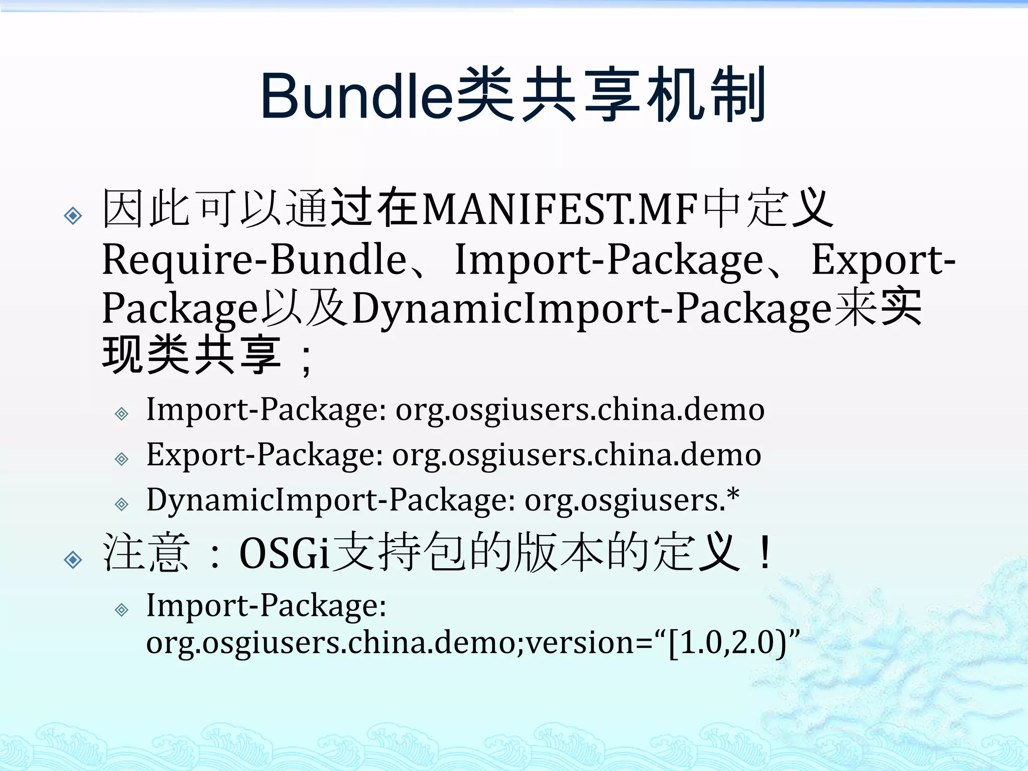 Bundle类共享机制因此可以通过在MANIFEST.MF中定义Require-Bundle、Import-Package、Export-Package以及DynamicImport-Package来实现类共享；Import-Package: org.osgiusers.china.demoExport-Package: org.osgiusers.china.demoDynamicImport-Package: org.osgiusers.*注意：OSGi支持包的版本的定义！Import-Package: org.osgiusers.china.demo;version=“[1.0,2.0)”